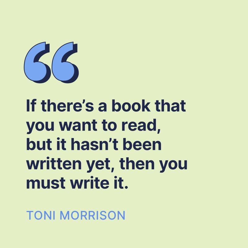 If there's a book that you want to read, but it hasn't been written yet, then you must write it.

Toni Morrison